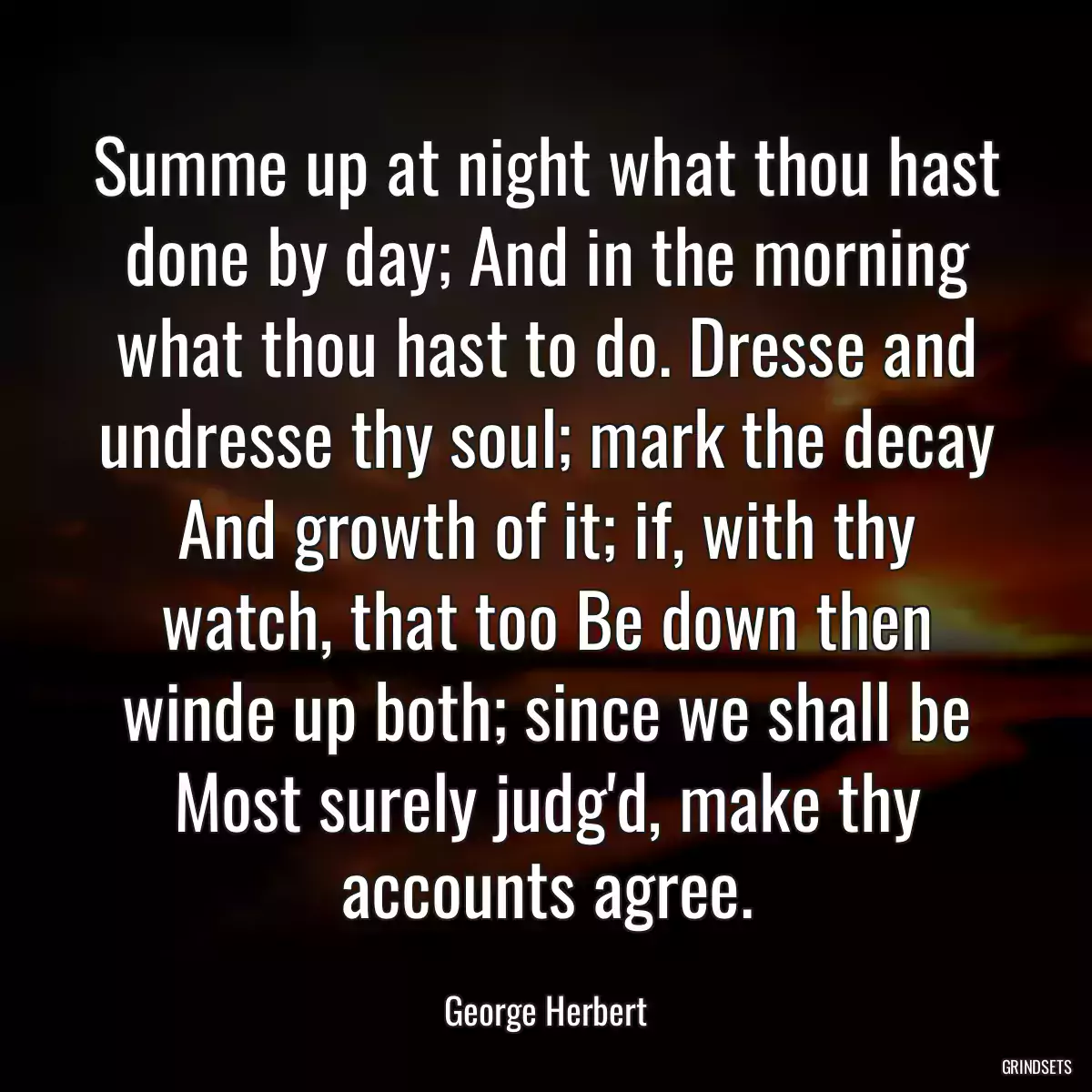 Summe up at night what thou hast done by day; And in the morning what thou hast to do. Dresse and undresse thy soul; mark the decay And growth of it; if, with thy watch, that too Be down then winde up both; since we shall be Most surely judg\'d, make thy accounts agree.