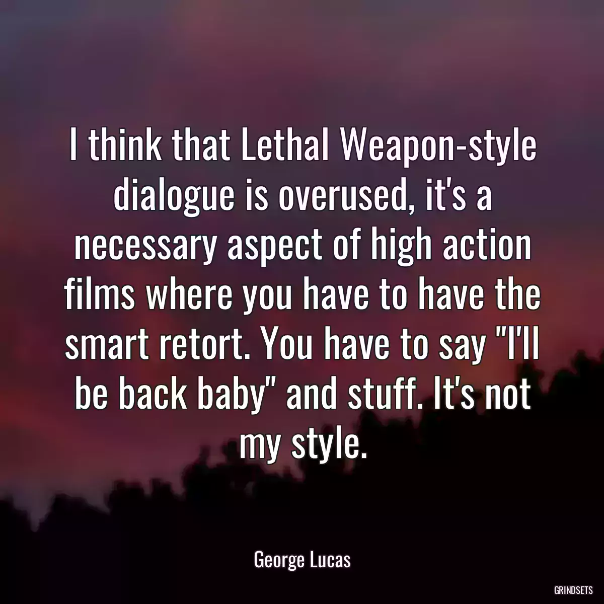 I think that Lethal Weapon-style dialogue is overused, it\'s a necessary aspect of high action films where you have to have the smart retort. You have to say \