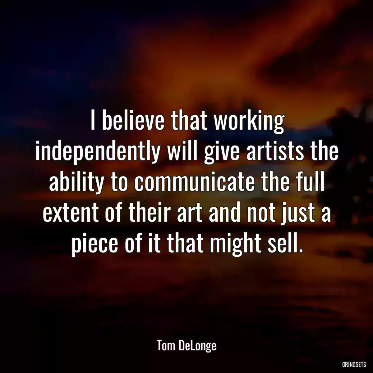 I believe that working independently will give artists the ability to communicate the full extent of their art and not just a piece of it that might sell.