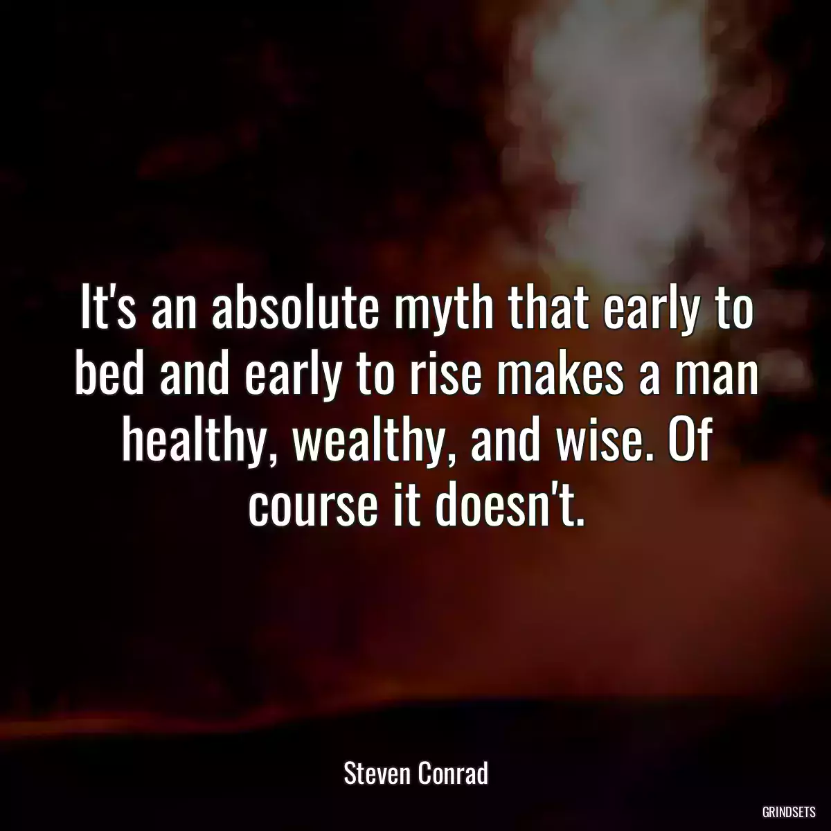 It\'s an absolute myth that early to bed and early to rise makes a man healthy, wealthy, and wise. Of course it doesn\'t.