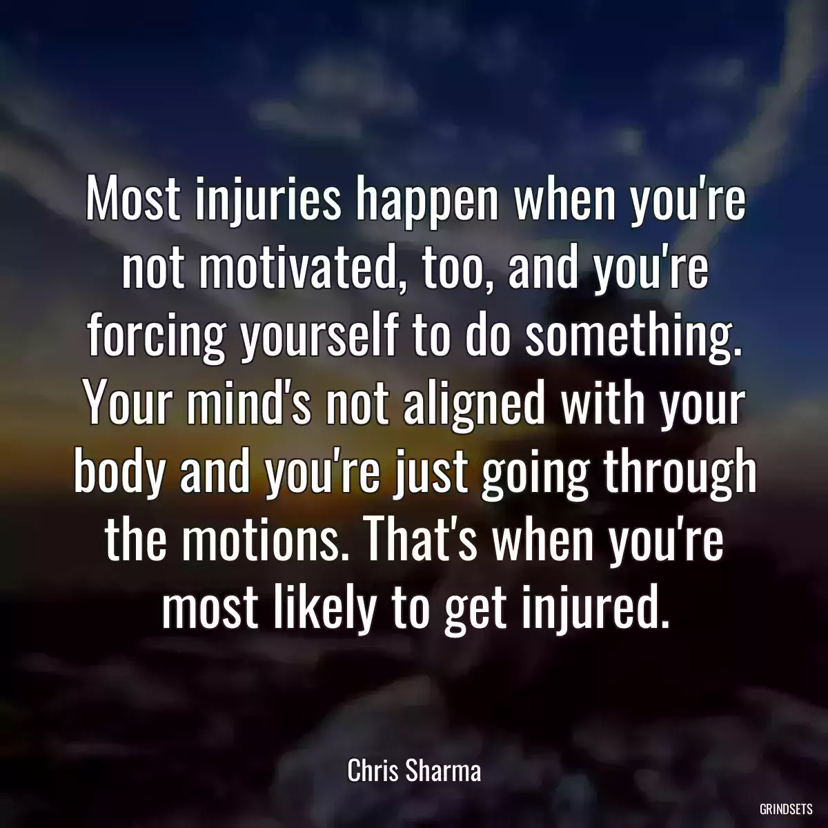 Most injuries happen when you\'re not motivated, too, and you\'re forcing yourself to do something. Your mind\'s not aligned with your body and you\'re just going through the motions. That\'s when you\'re most likely to get injured.