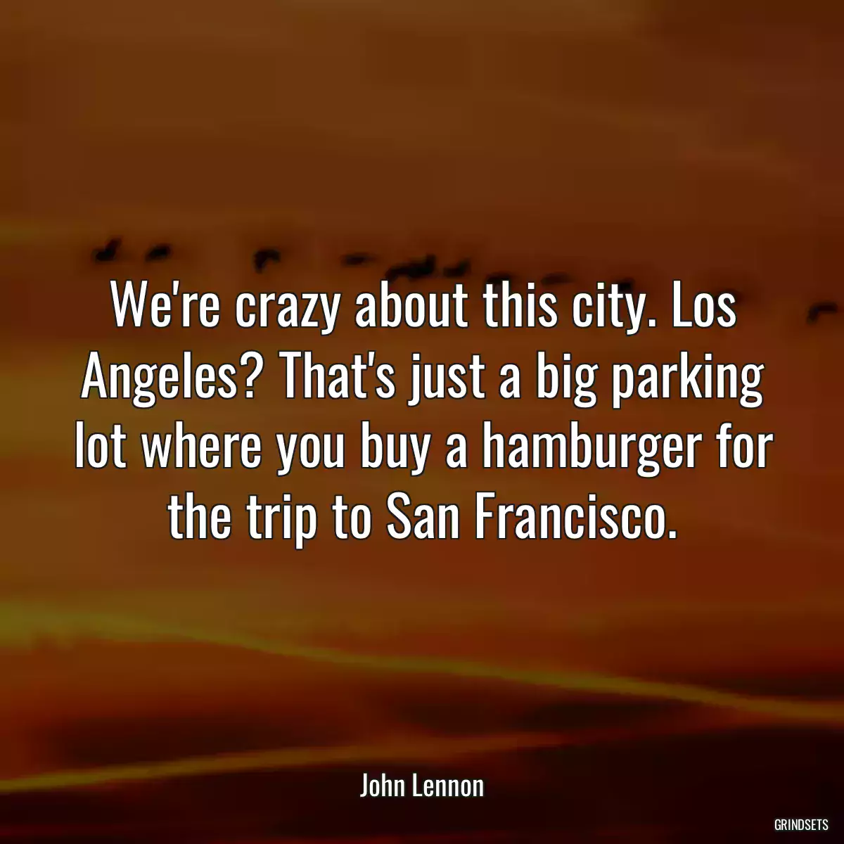 We\'re crazy about this city. Los Angeles? That\'s just a big parking lot where you buy a hamburger for the trip to San Francisco.