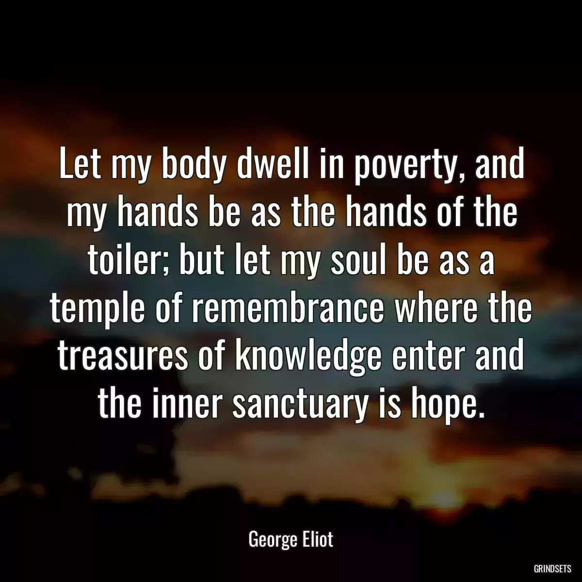 Let my body dwell in poverty, and my hands be as the hands of the toiler; but let my soul be as a temple of remembrance where the treasures of knowledge enter and the inner sanctuary is hope.