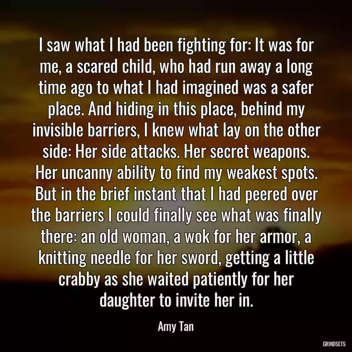 I saw what I had been fighting for: It was for me, a scared child, who had run away a long time ago to what I had imagined was a safer place. And hiding in this place, behind my invisible barriers, I knew what lay on the other side: Her side attacks. Her secret weapons. Her uncanny ability to find my weakest spots. But in the brief instant that I had peered over the barriers I could finally see what was finally there: an old woman, a wok for her armor, a knitting needle for her sword, getting a little crabby as she waited patiently for her daughter to invite her in.