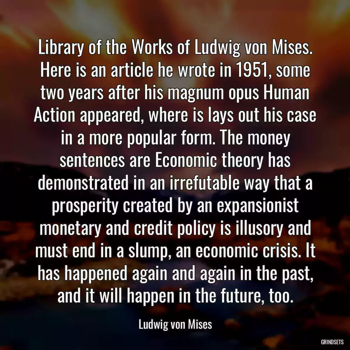 Library of the Works of Ludwig von Mises. Here is an article he wrote in 1951, some two years after his magnum opus Human Action appeared, where is lays out his case in a more popular form. The money sentences are Economic theory has demonstrated in an irrefutable way that a prosperity created by an expansionist monetary and credit policy is illusory and must end in a slump, an economic crisis. It has happened again and again in the past, and it will happen in the future, too.