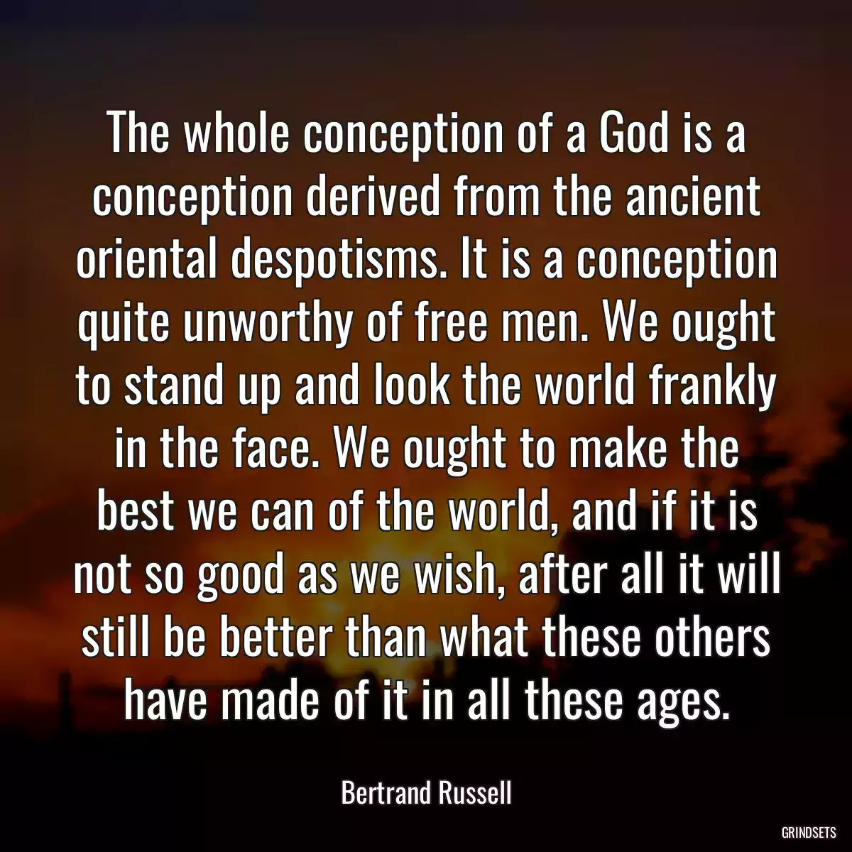 The whole conception of a God is a conception derived from the ancient oriental despotisms. It is a conception quite unworthy of free men. We ought to stand up and look the world frankly in the face. We ought to make the best we can of the world, and if it is not so good as we wish, after all it will still be better than what these others have made of it in all these ages.