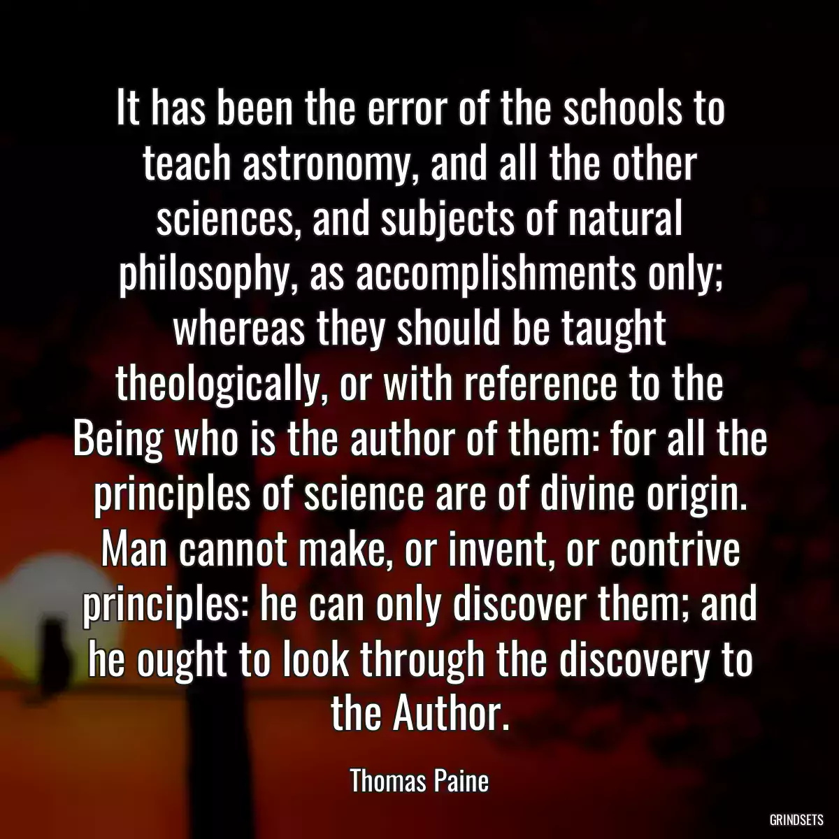 It has been the error of the schools to teach astronomy, and all the other sciences, and subjects of natural philosophy, as accomplishments only; whereas they should be taught theologically, or with reference to the Being who is the author of them: for all the principles of science are of divine origin. Man cannot make, or invent, or contrive principles: he can only discover them; and he ought to look through the discovery to the Author.