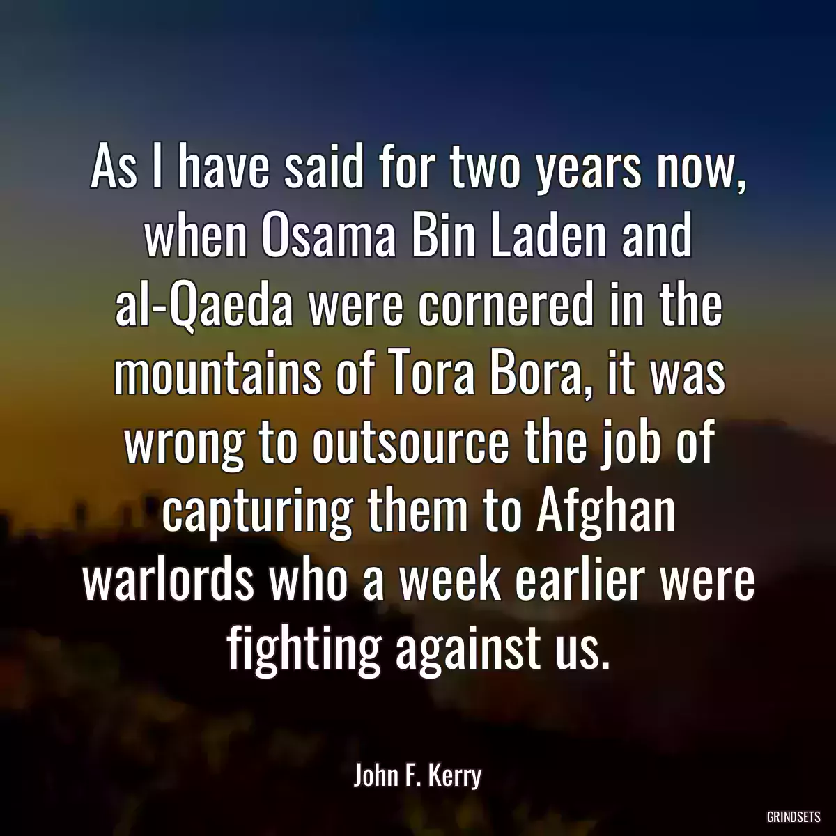 As I have said for two years now, when Osama Bin Laden and al-Qaeda were cornered in the mountains of Tora Bora, it was wrong to outsource the job of capturing them to Afghan warlords who a week earlier were fighting against us.