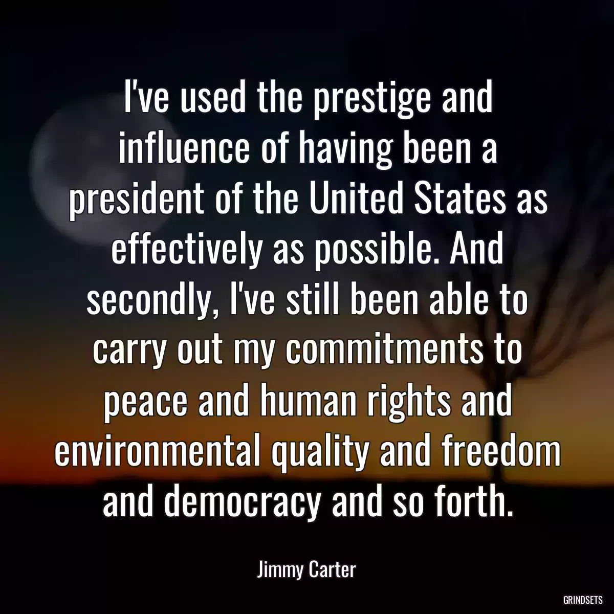 I\'ve used the prestige and influence of having been a president of the United States as effectively as possible. And secondly, I\'ve still been able to carry out my commitments to peace and human rights and environmental quality and freedom and democracy and so forth.