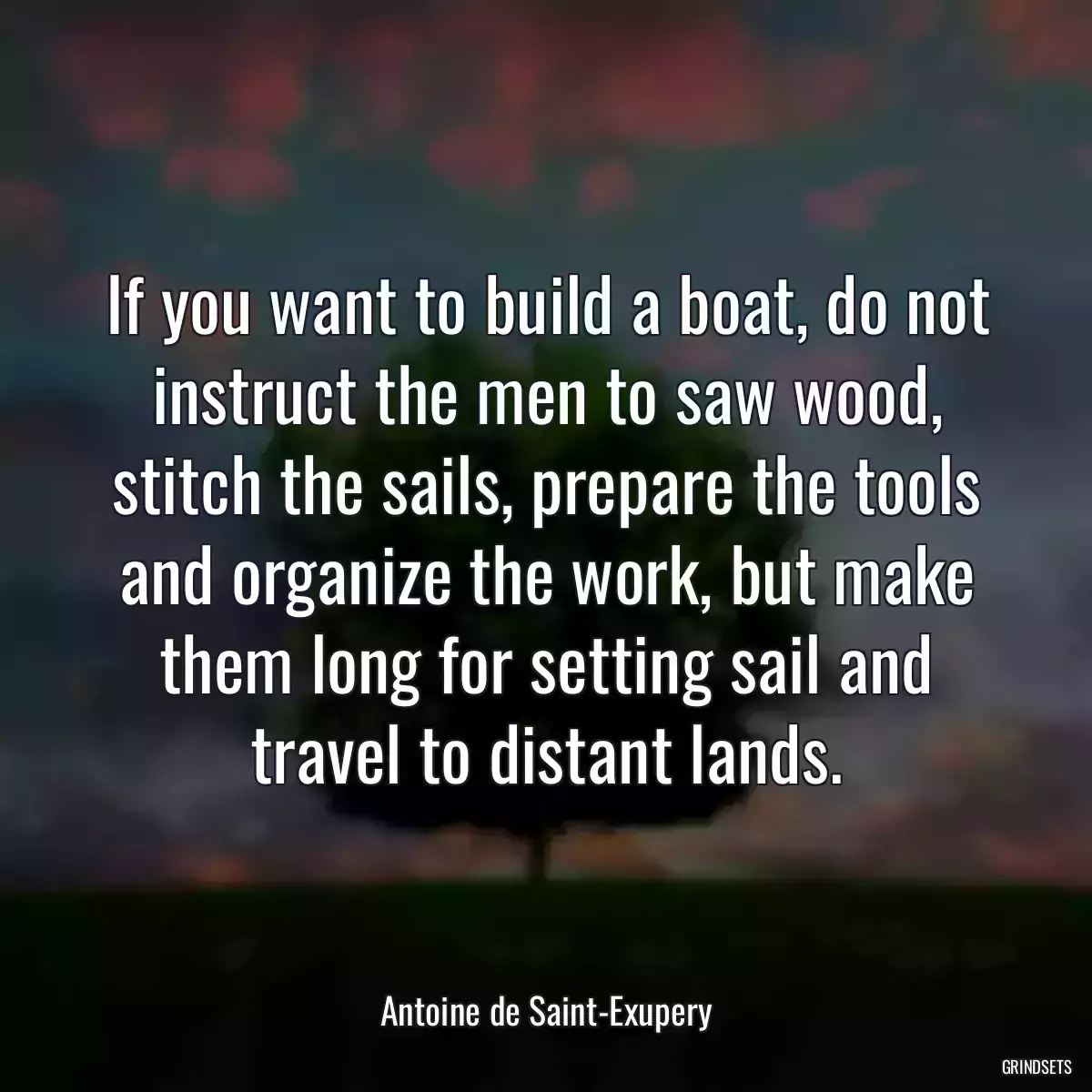 If you want to build a boat, do not instruct the men to saw wood, stitch the sails, prepare the tools and organize the work, but make them long for setting sail and travel to distant lands.