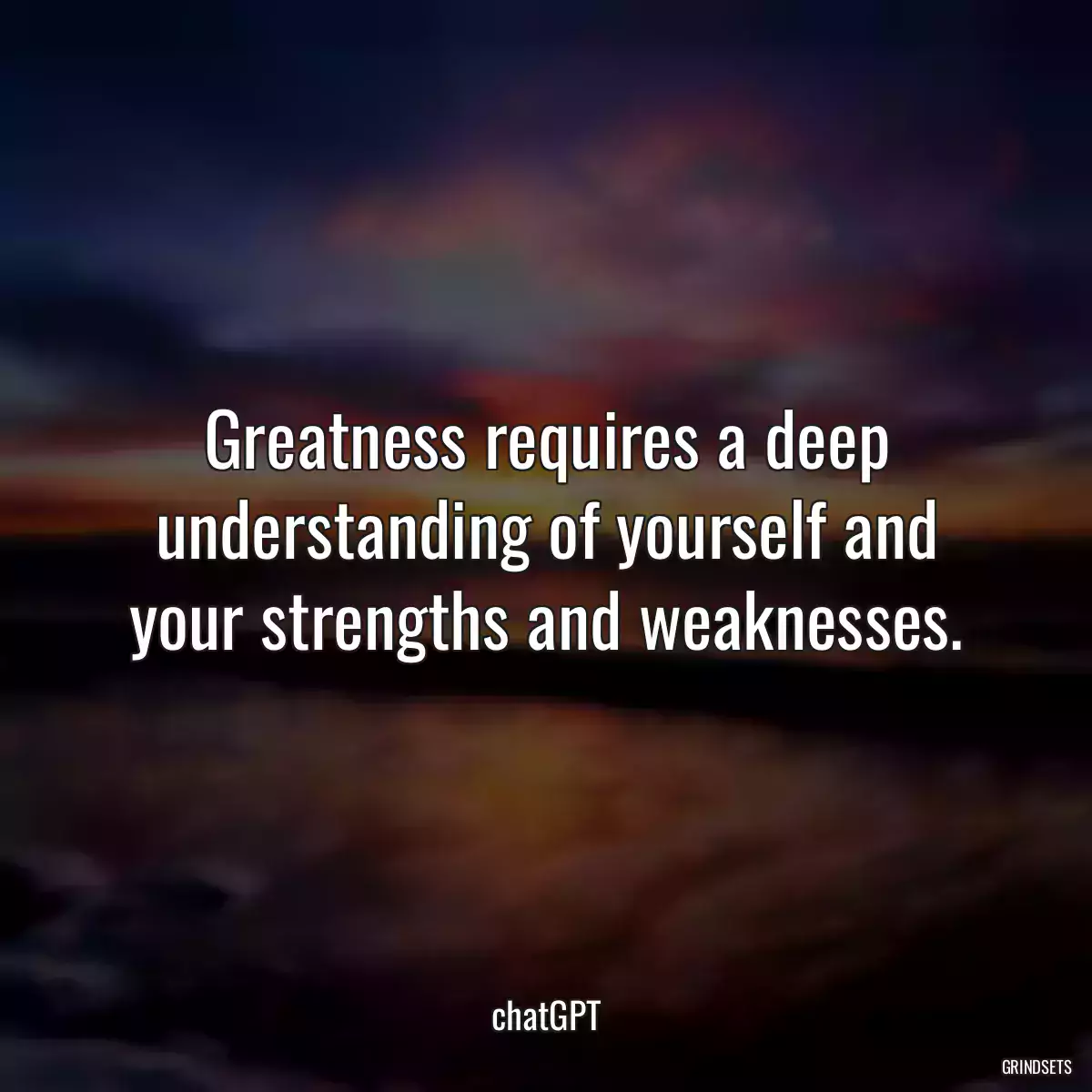 Greatness requires a deep understanding of yourself and your strengths and weaknesses.