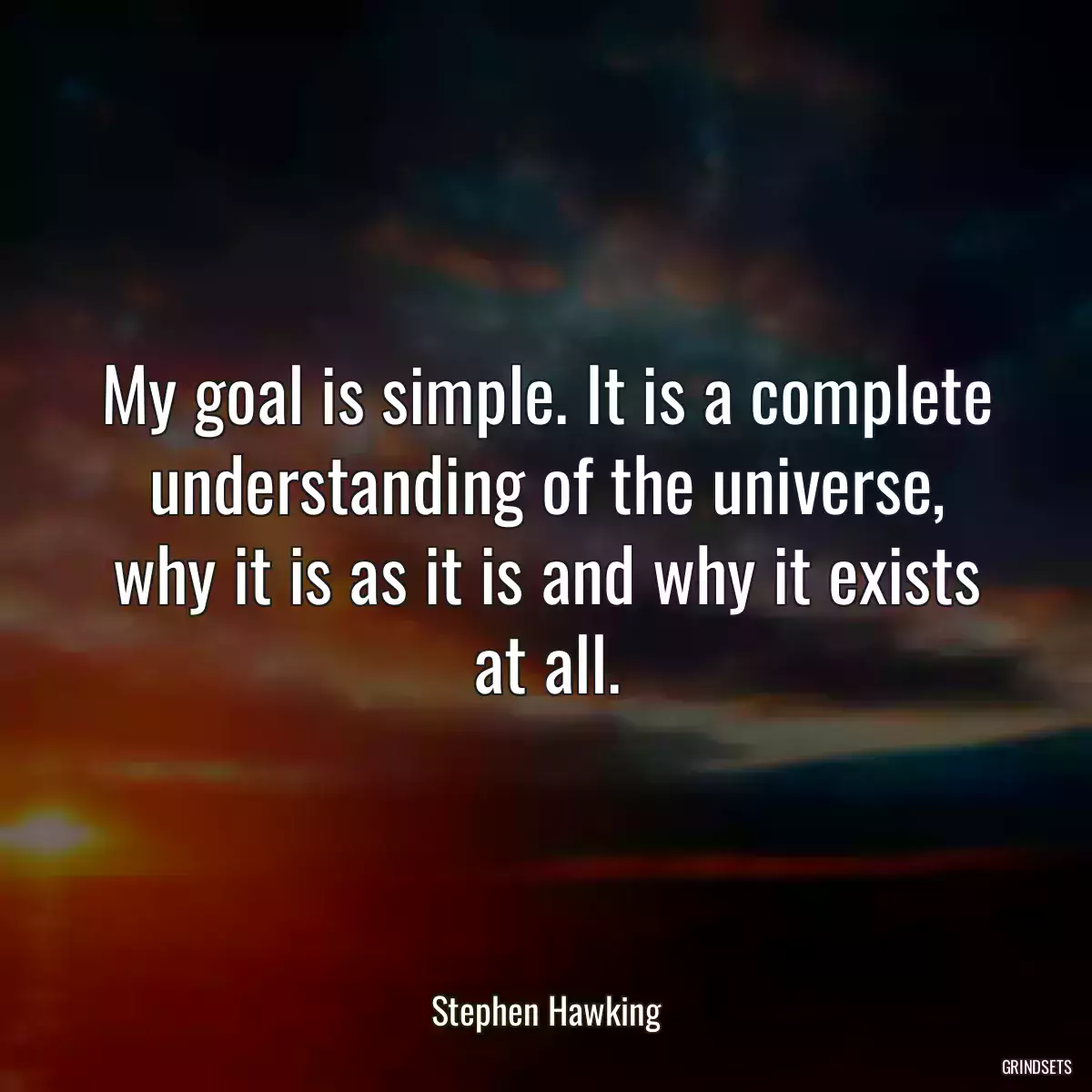 My goal is simple. It is a complete understanding of the universe, why it is as it is and why it exists at all.