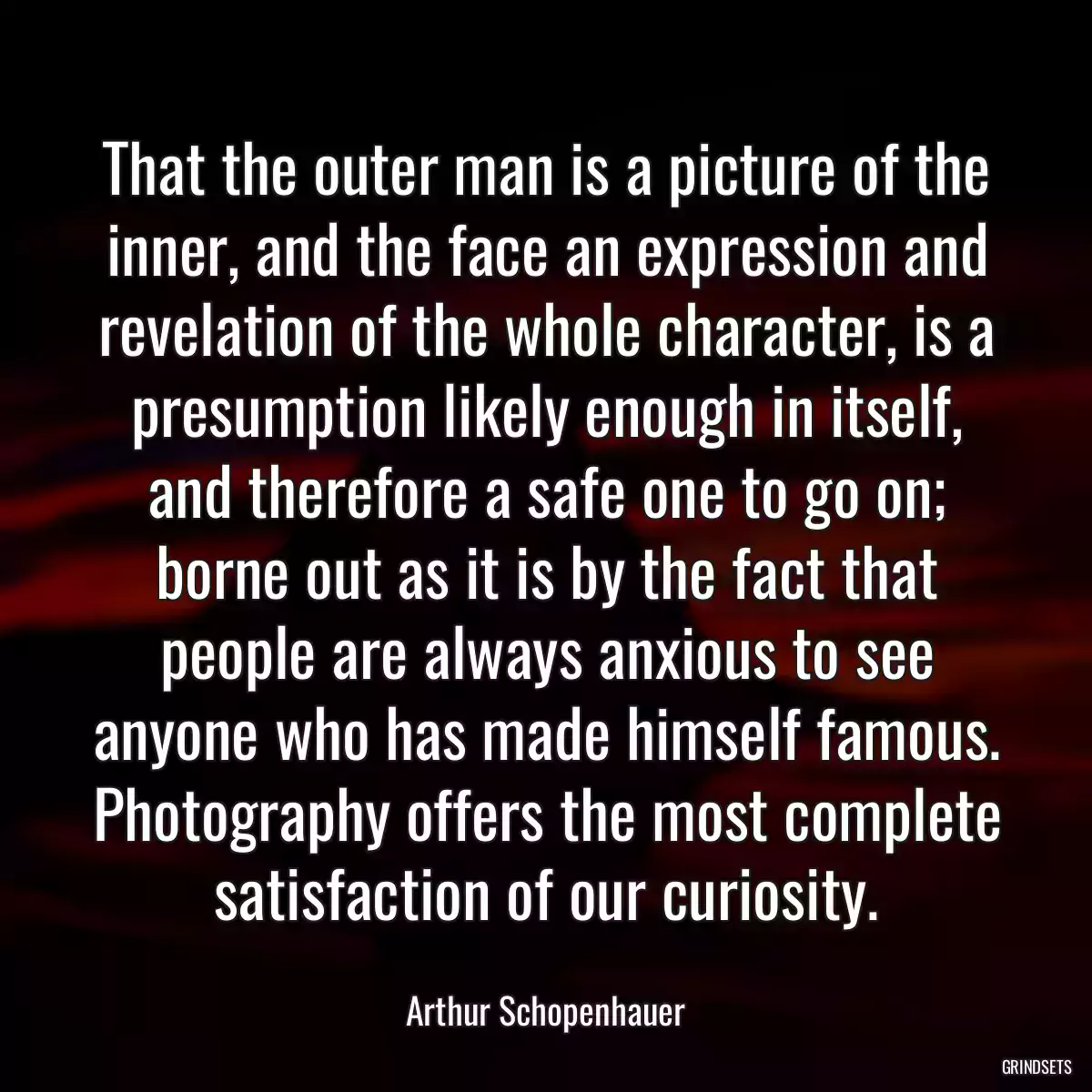 That the outer man is a picture of the inner, and the face an expression and revelation of the whole character, is a presumption likely enough in itself, and therefore a safe one to go on; borne out as it is by the fact that people are always anxious to see anyone who has made himself famous. Photography offers the most complete satisfaction of our curiosity.