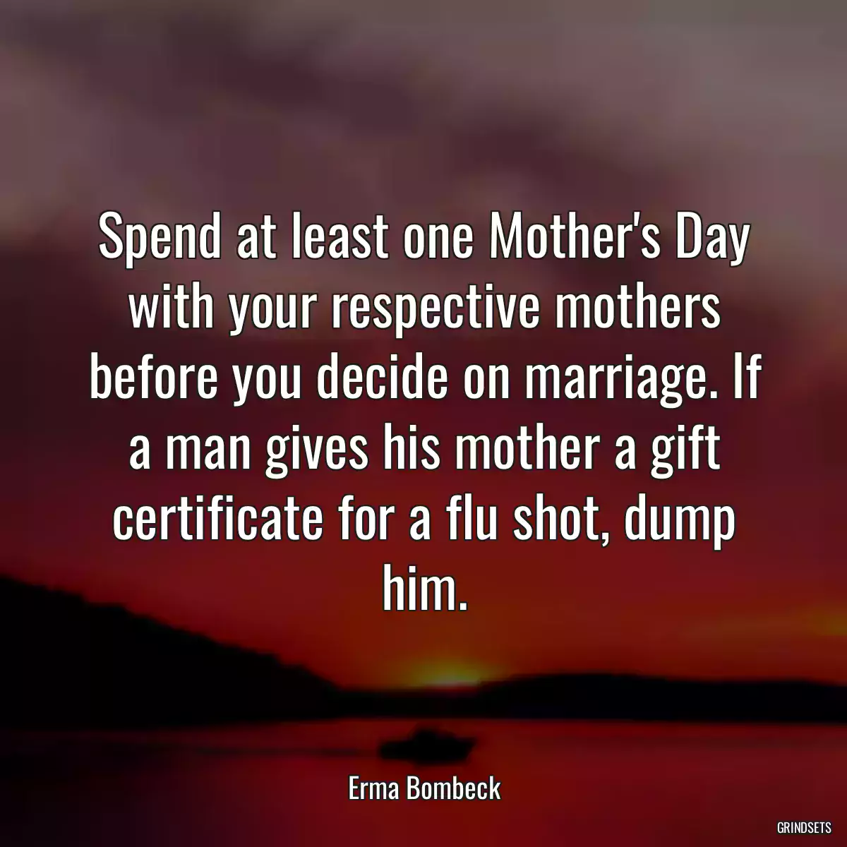 Spend at least one Mother\'s Day with your respective mothers before you decide on marriage. If a man gives his mother a gift certificate for a flu shot, dump him.