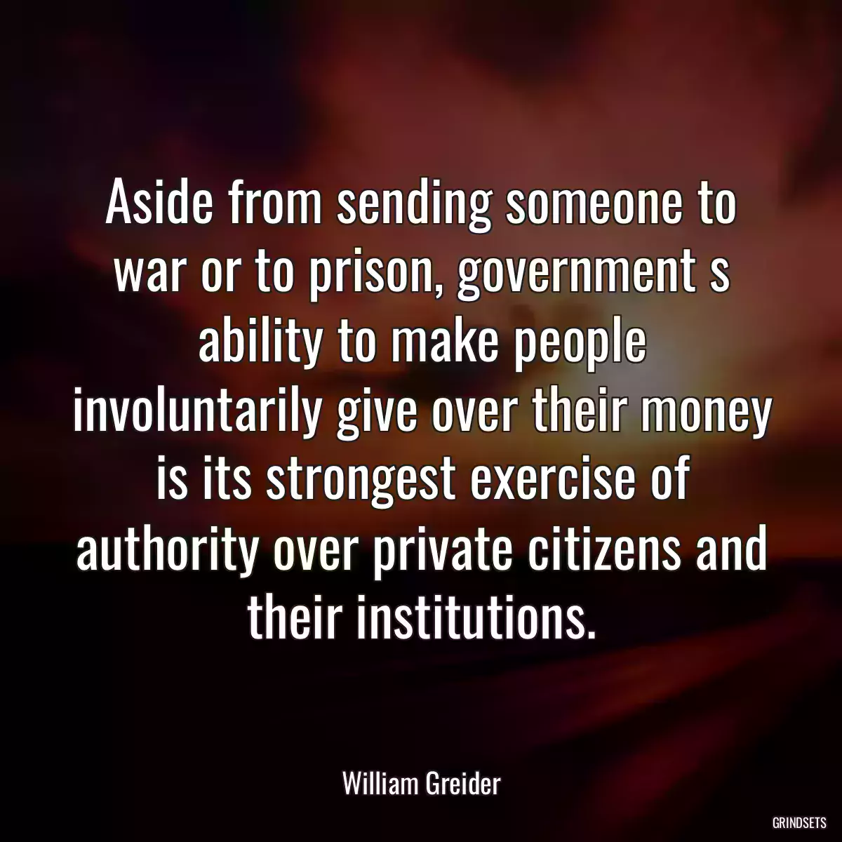 Aside from sending someone to war or to prison, government s ability to make people involuntarily give over their money is its strongest exercise of authority over private citizens and their institutions.