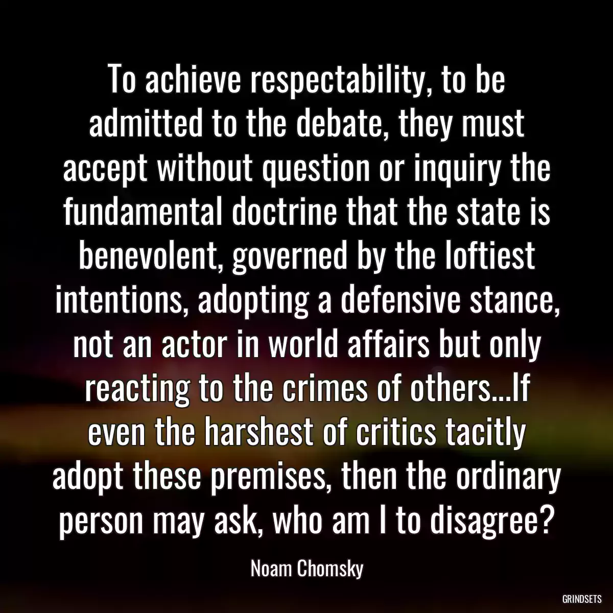 To achieve respectability, to be admitted to the debate, they must accept without question or inquiry the fundamental doctrine that the state is benevolent, governed by the loftiest intentions, adopting a defensive stance, not an actor in world affairs but only reacting to the crimes of others...If even the harshest of critics tacitly adopt these premises, then the ordinary person may ask, who am I to disagree?