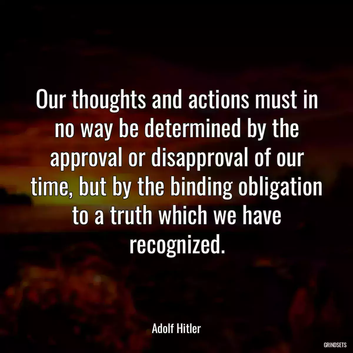 Our thoughts and actions must in no way be determined by the approval or disapproval of our time, but by the binding obligation to a truth which we have recognized.