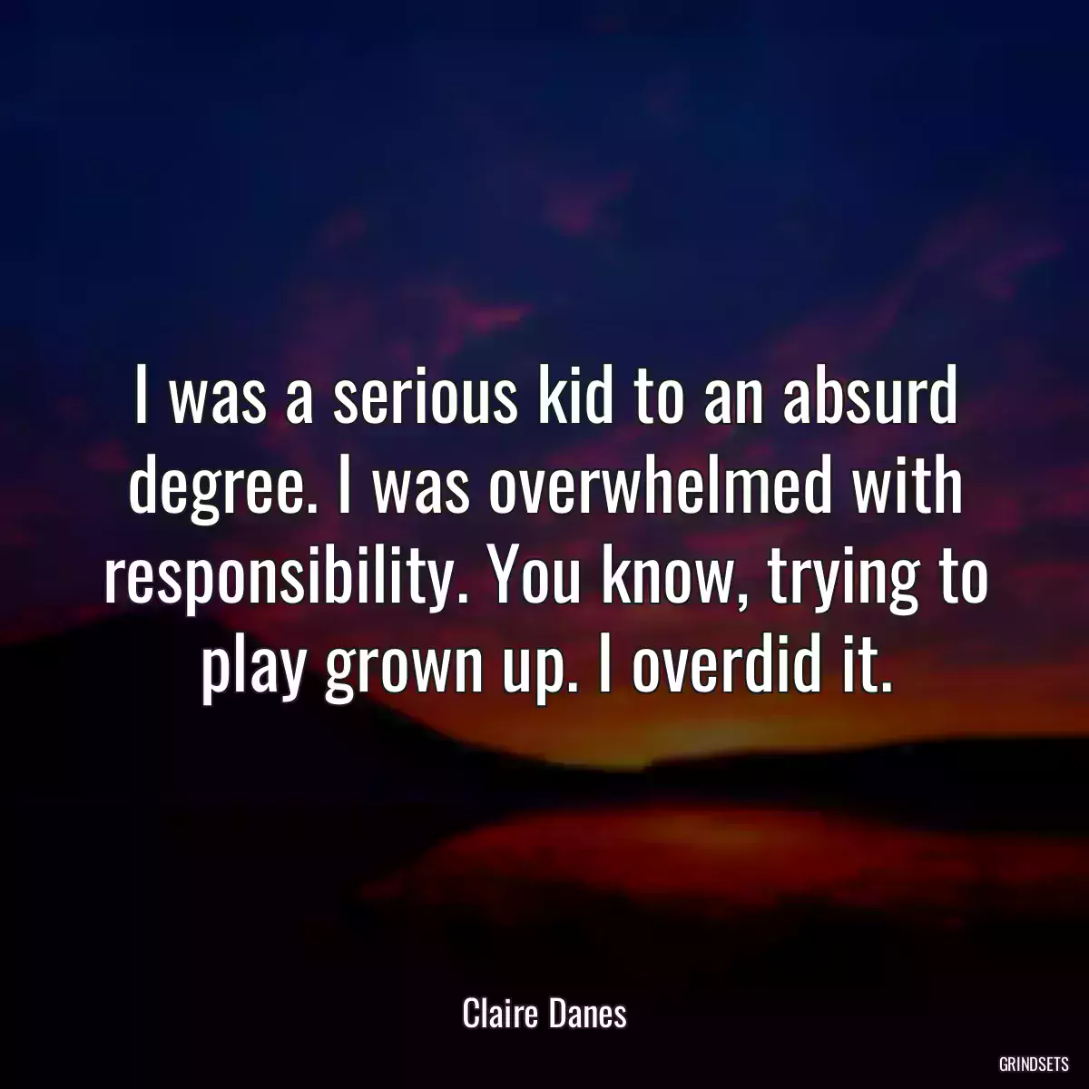 I was a serious kid to an absurd degree. I was overwhelmed with responsibility. You know, trying to play grown up. I overdid it.