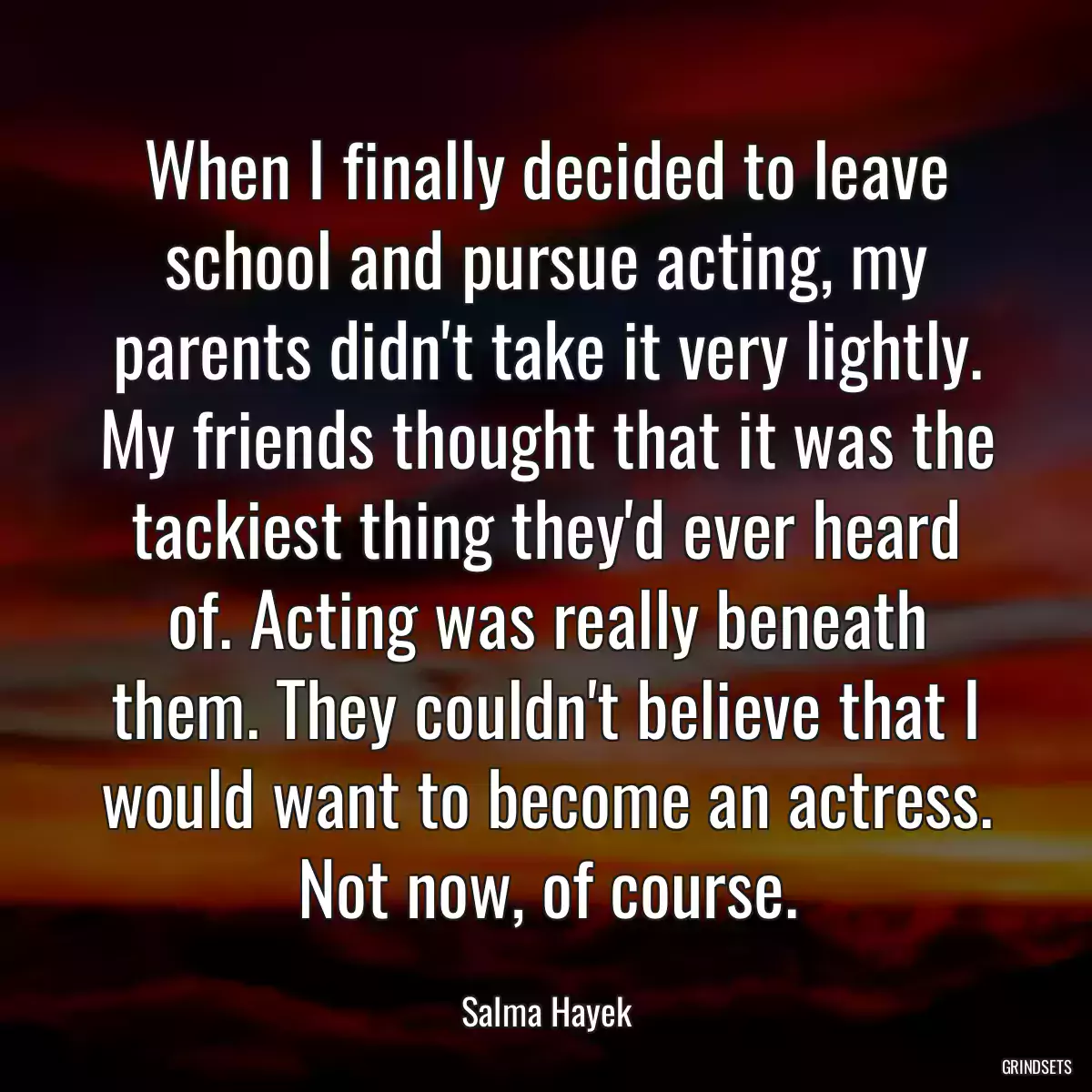 When I finally decided to leave school and pursue acting, my parents didn\'t take it very lightly. My friends thought that it was the tackiest thing they\'d ever heard of. Acting was really beneath them. They couldn\'t believe that I would want to become an actress. Not now, of course.