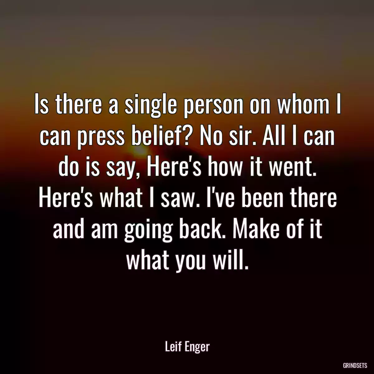 Is there a single person on whom I can press belief? No sir. All I can do is say, Here\'s how it went. Here\'s what I saw. I\'ve been there and am going back. Make of it what you will.