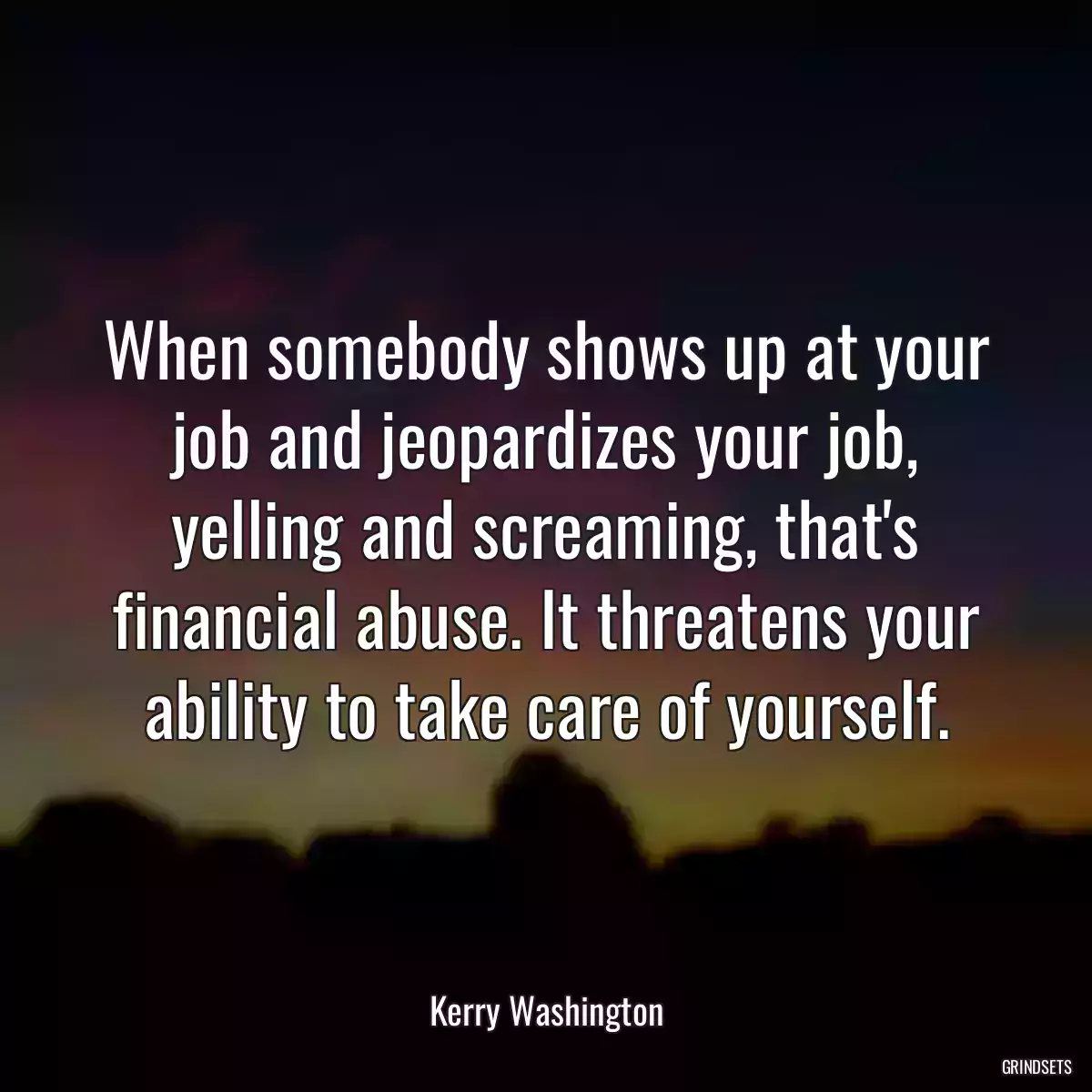 When somebody shows up at your job and jeopardizes your job, yelling and screaming, that\'s financial abuse. It threatens your ability to take care of yourself.