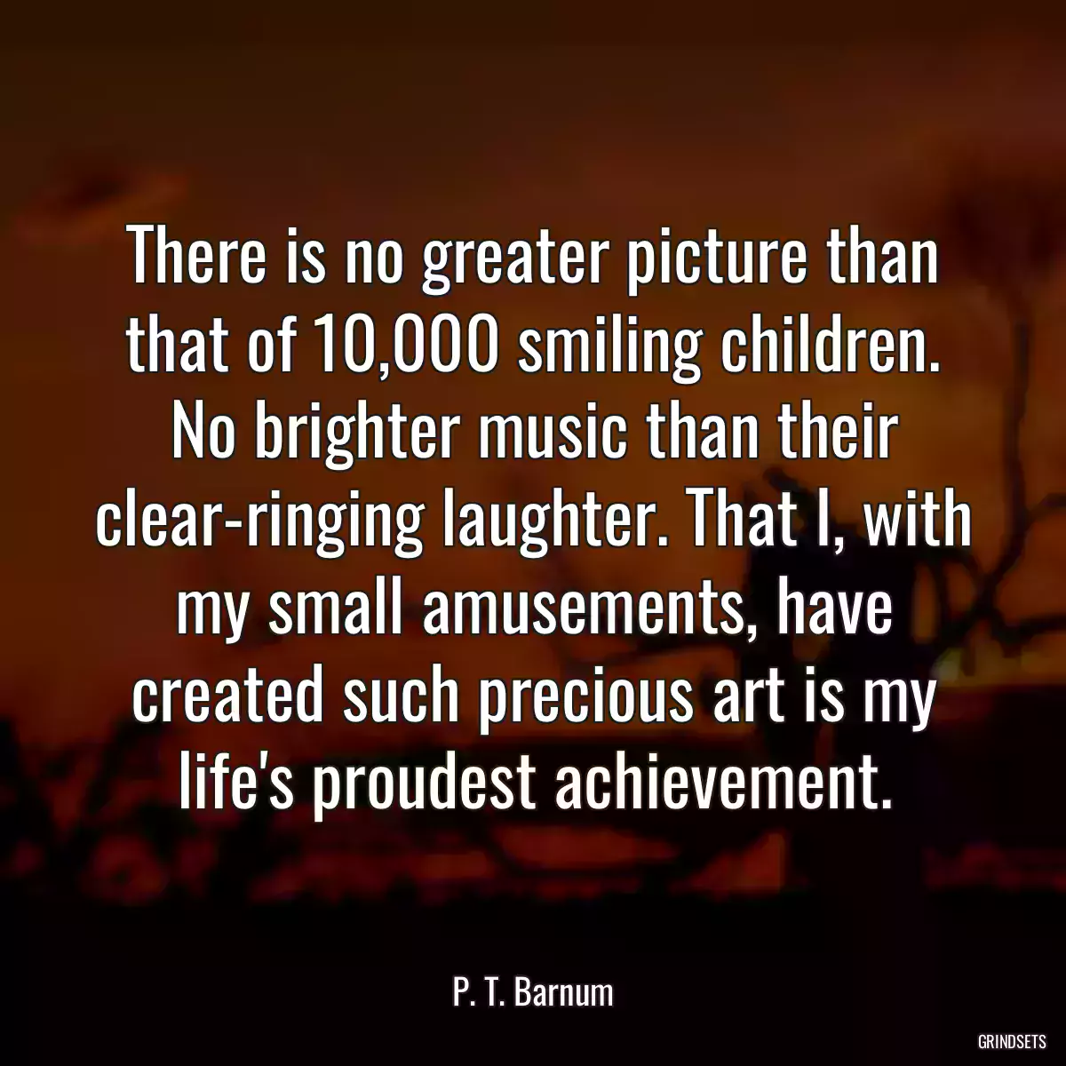 There is no greater picture than that of 10,000 smiling children. No brighter music than their clear-ringing laughter. That I, with my small amusements, have created such precious art is my life\'s proudest achievement.