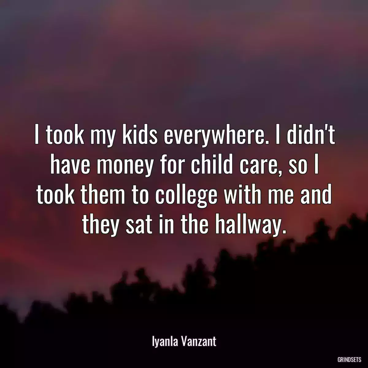 I took my kids everywhere. I didn\'t have money for child care, so I took them to college with me and they sat in the hallway.