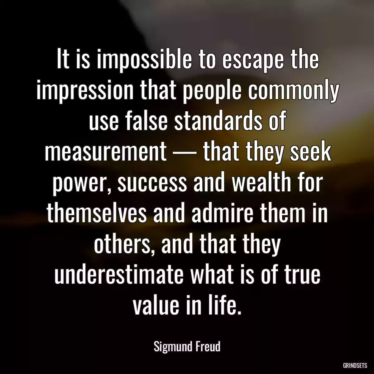 It is impossible to escape the impression that people commonly use false standards of measurement — that they seek power, success and wealth for themselves and admire them in others, and that they underestimate what is of true value in life.