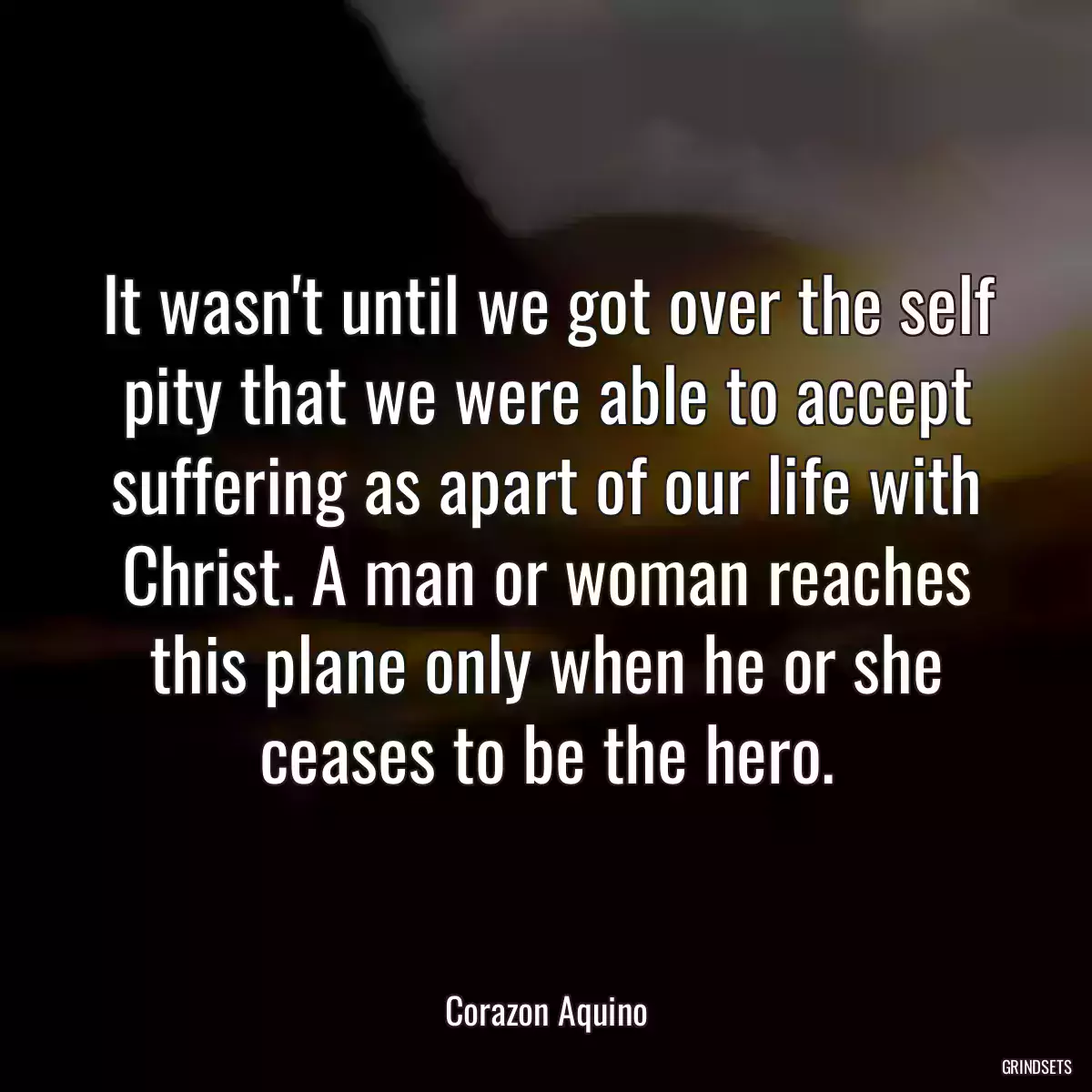 It wasn\'t until we got over the self pity that we were able to accept suffering as apart of our life with Christ. A man or woman reaches this plane only when he or she ceases to be the hero.