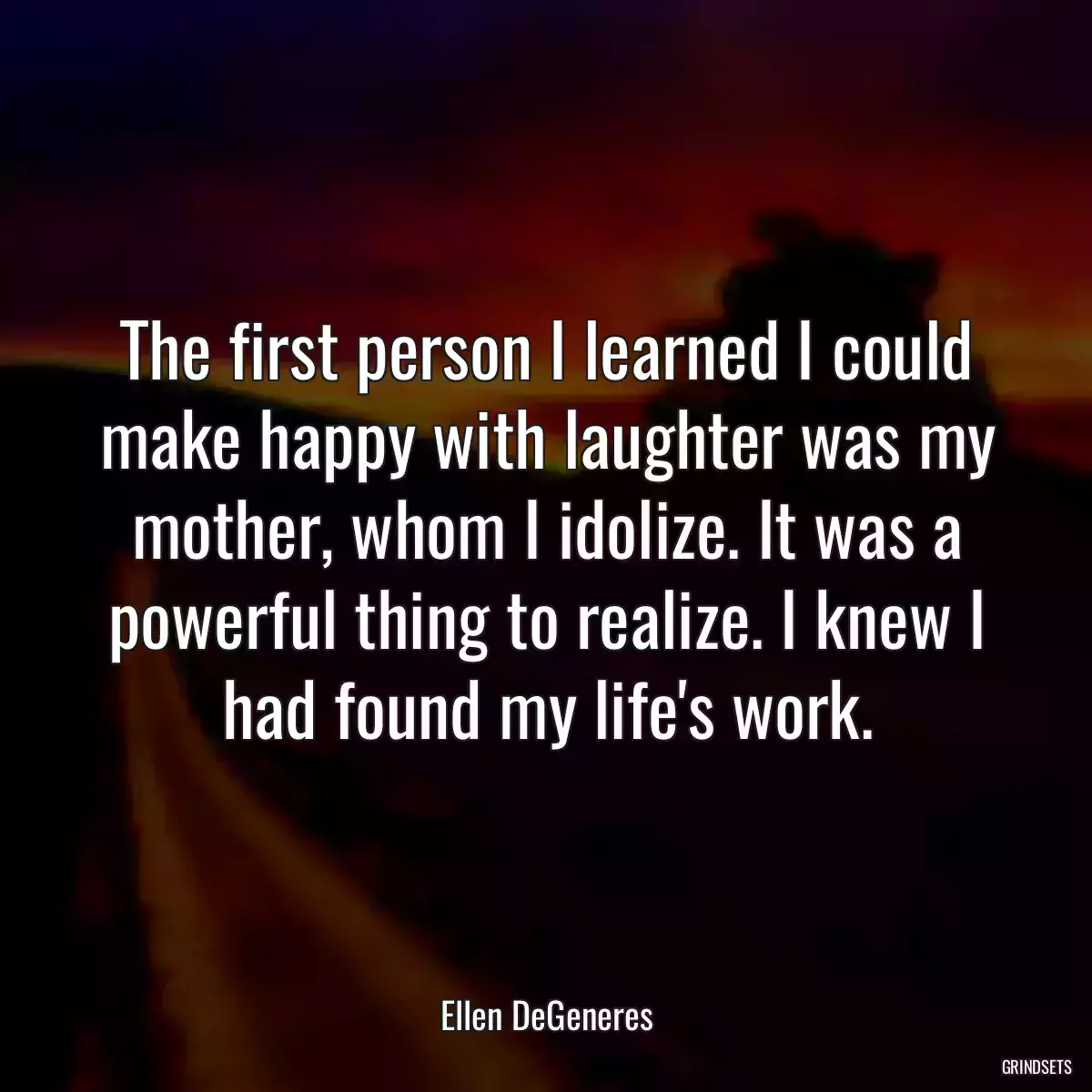 The first person I learned I could make happy with laughter was my mother, whom I idolize. It was a powerful thing to realize. I knew I had found my life\'s work.