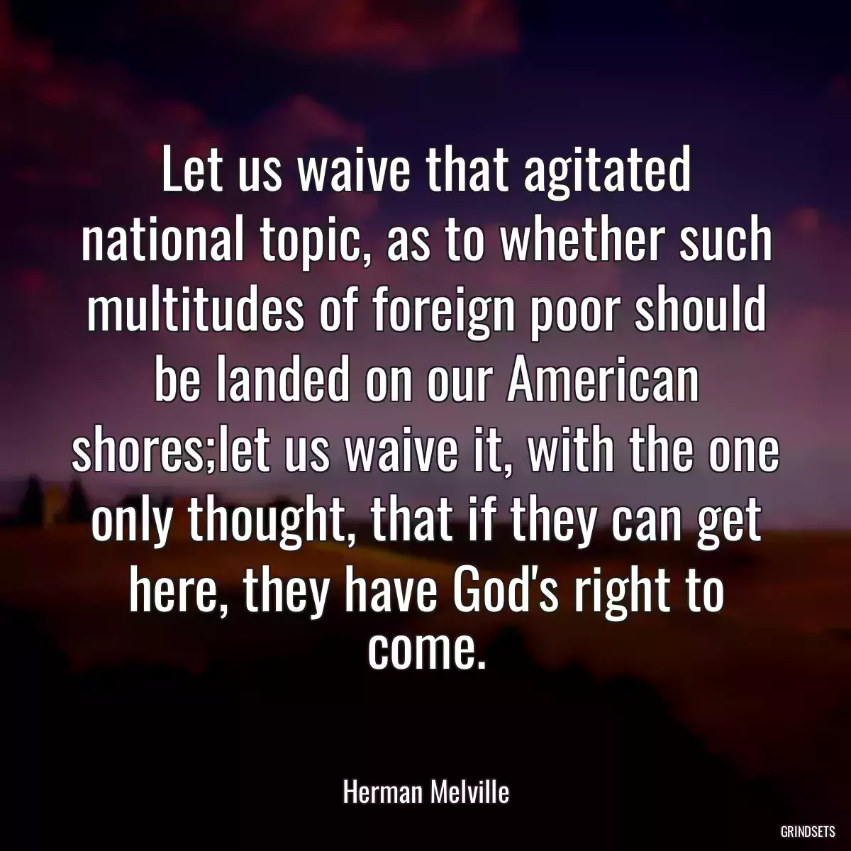 Let us waive that agitated national topic, as to whether such multitudes of foreign poor should be landed on our American shores;let us waive it, with the one only thought, that if they can get here, they have God\'s right to come.