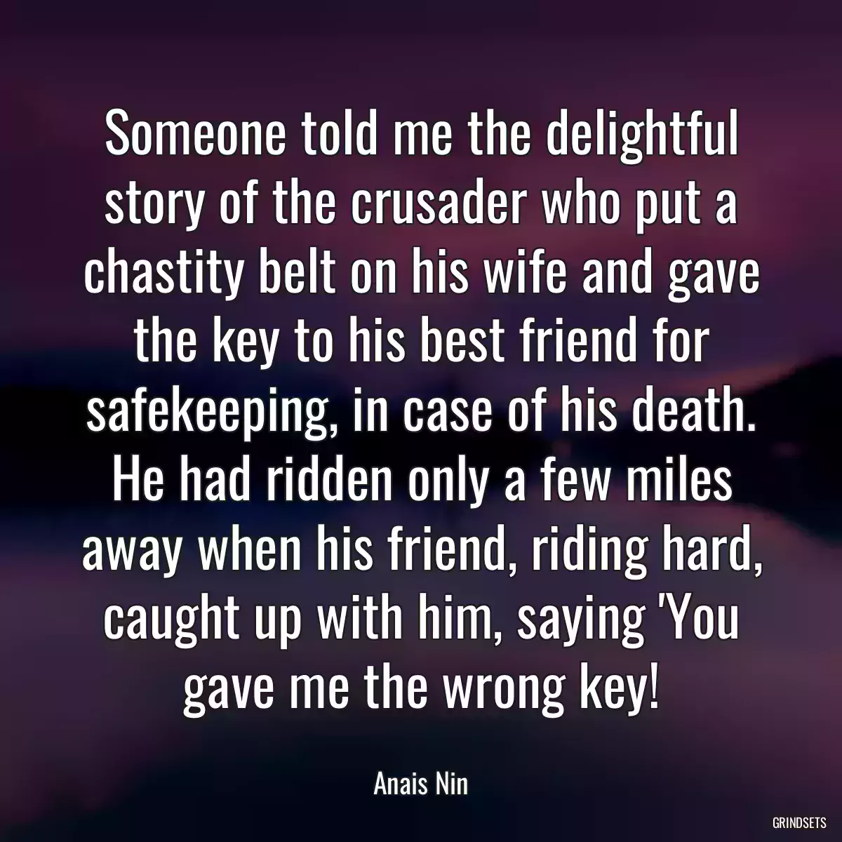 Someone told me the delightful story of the crusader who put a chastity belt on his wife and gave the key to his best friend for safekeeping, in case of his death. He had ridden only a few miles away when his friend, riding hard, caught up with him, saying \'You gave me the wrong key!