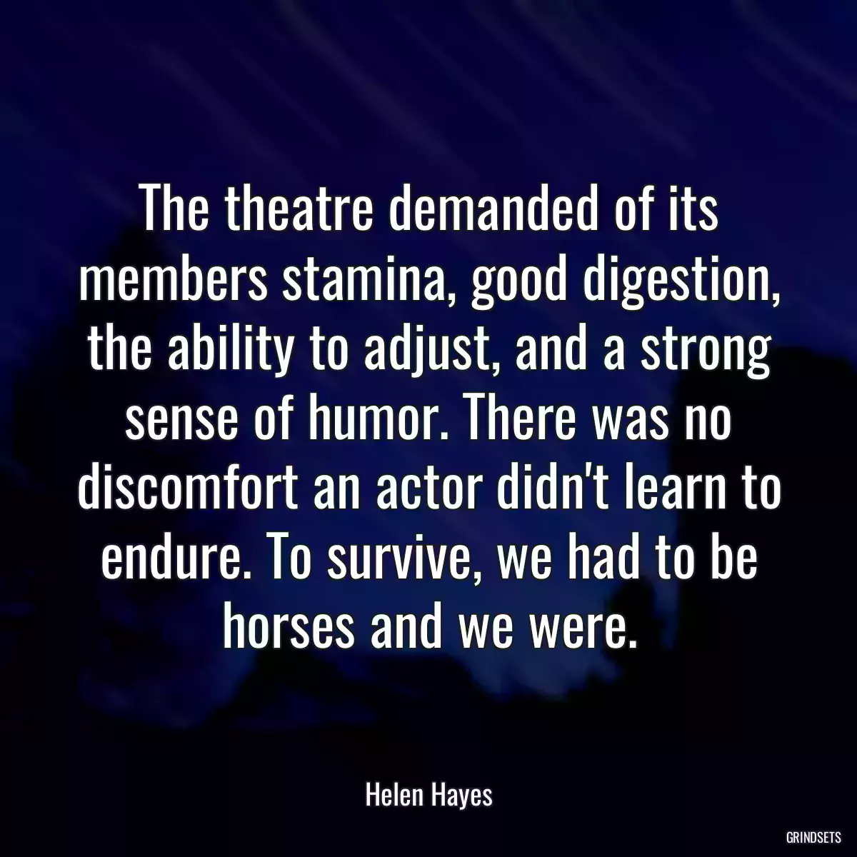 The theatre demanded of its members stamina, good digestion, the ability to adjust, and a strong sense of humor. There was no discomfort an actor didn\'t learn to endure. To survive, we had to be horses and we were.