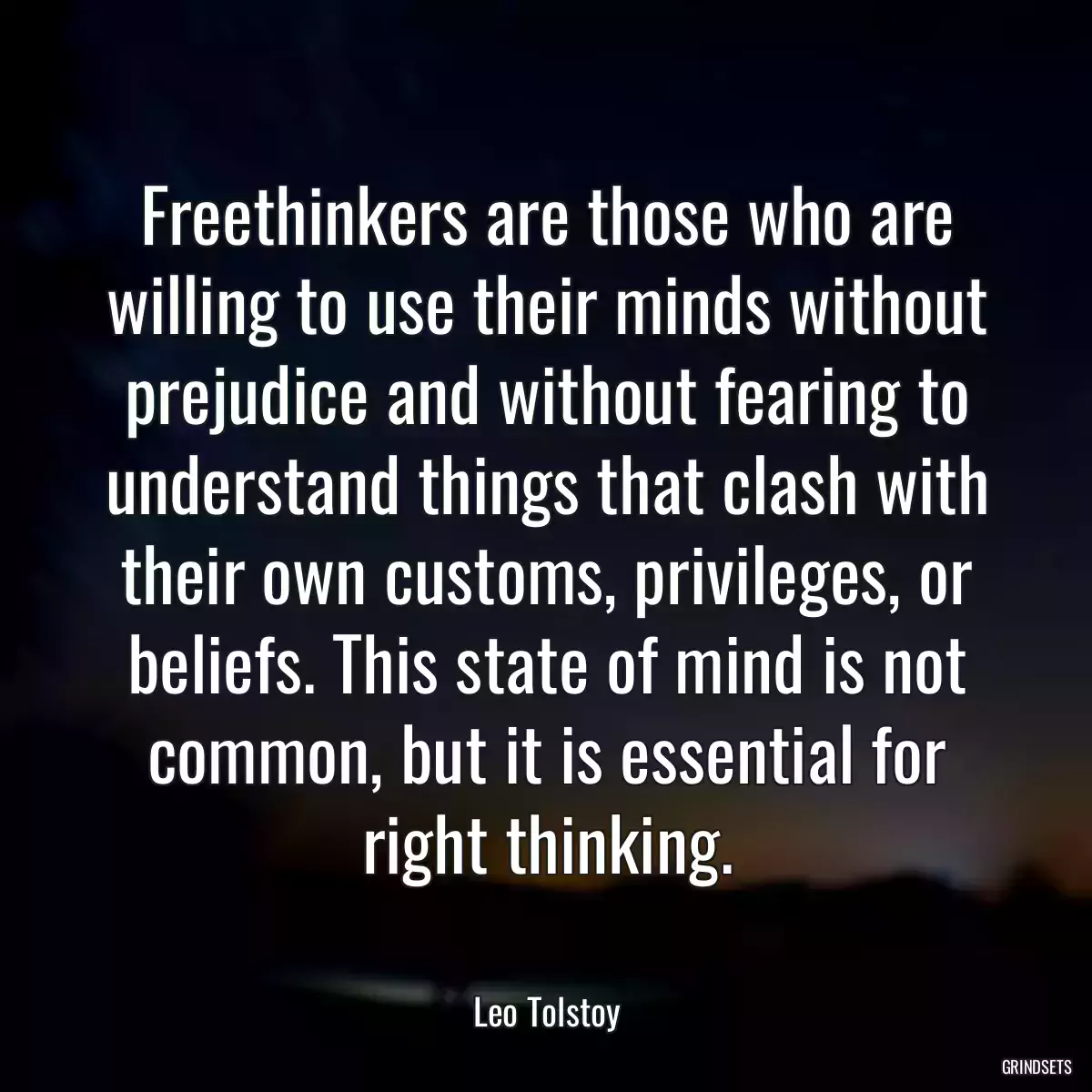 Freethinkers are those who are willing to use their minds without prejudice and without fearing to understand things that clash with their own customs, privileges, or beliefs. This state of mind is not common, but it is essential for right thinking.