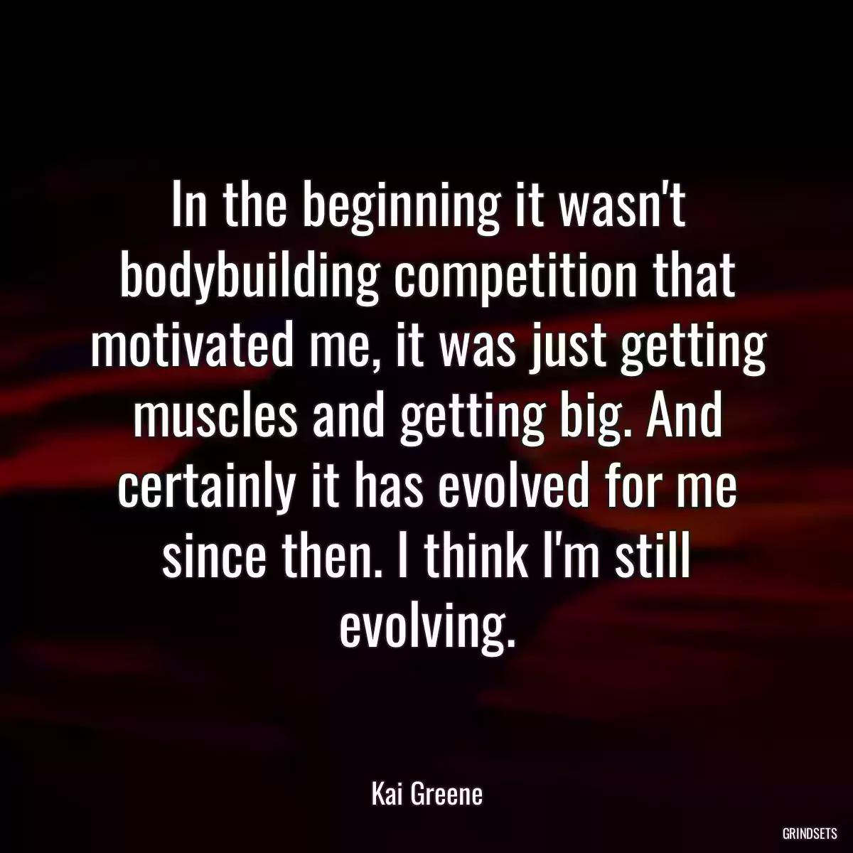 In the beginning it wasn\'t bodybuilding competition that motivated me, it was just getting muscles and getting big. And certainly it has evolved for me since then. I think I\'m still evolving.