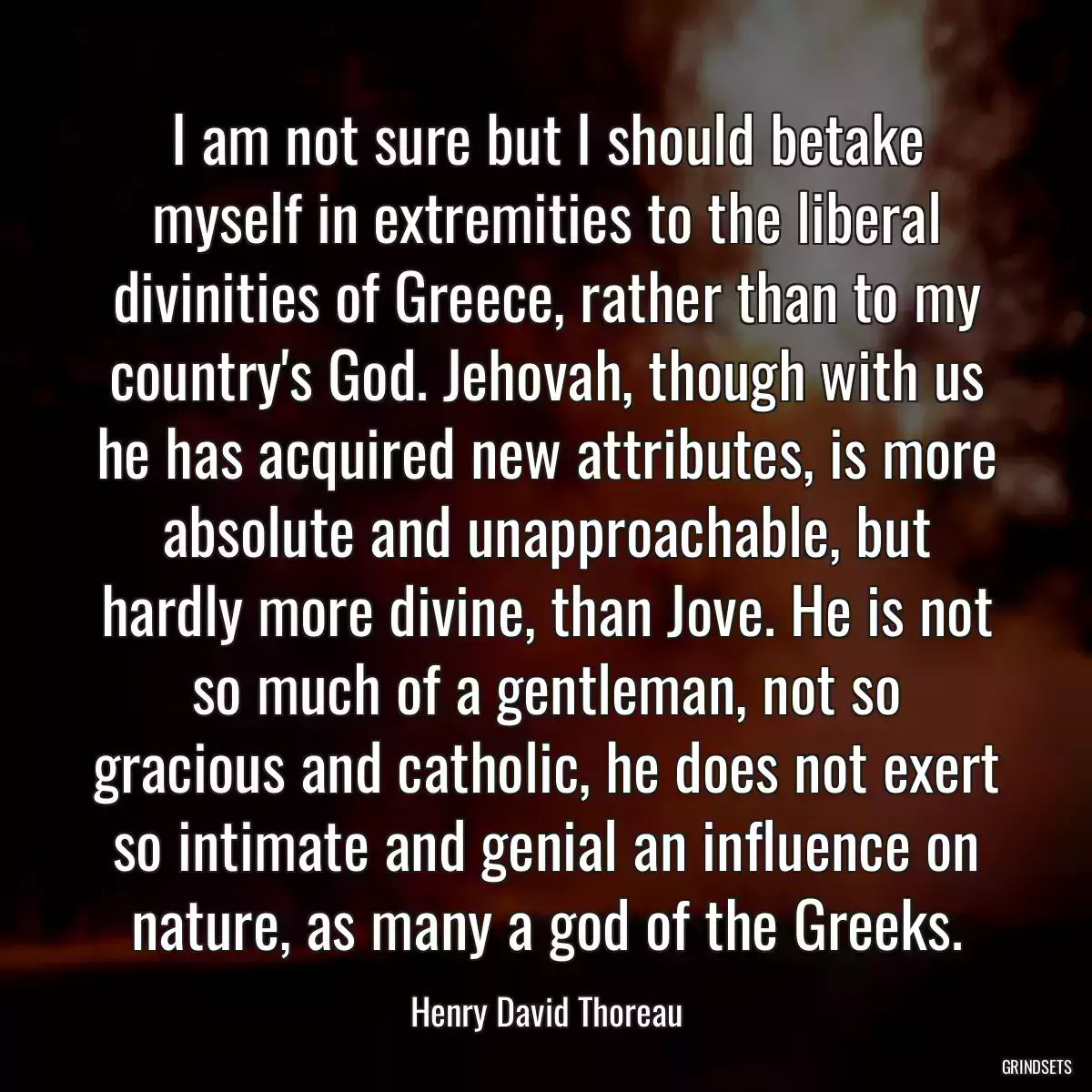 I am not sure but I should betake myself in extremities to the liberal divinities of Greece, rather than to my country\'s God. Jehovah, though with us he has acquired new attributes, is more absolute and unapproachable, but hardly more divine, than Jove. He is not so much of a gentleman, not so gracious and catholic, he does not exert so intimate and genial an influence on nature, as many a god of the Greeks.