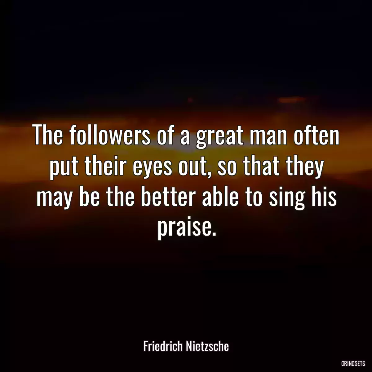 The followers of a great man often put their eyes out, so that they may be the better able to sing his praise.