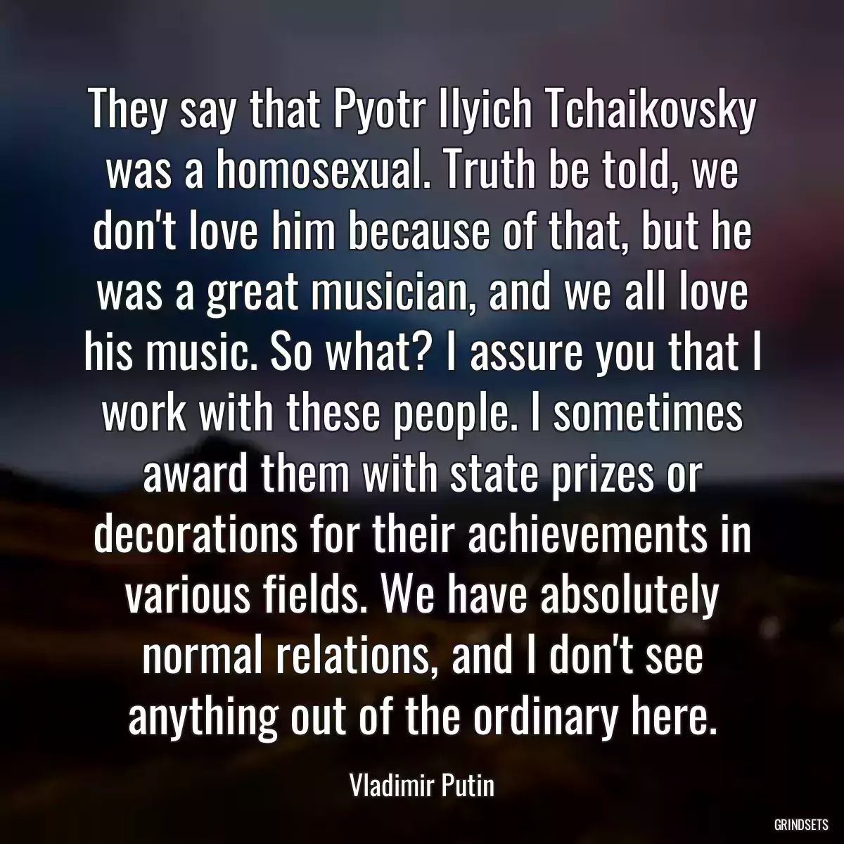 They say that Pyotr Ilyich Tchaikovsky was a homosexual. Truth be told, we don\'t love him because of that, but he was a great musician, and we all love his music. So what? I assure you that I work with these people. I sometimes award them with state prizes or decorations for their achievements in various fields. We have absolutely normal relations, and I don\'t see anything out of the ordinary here.