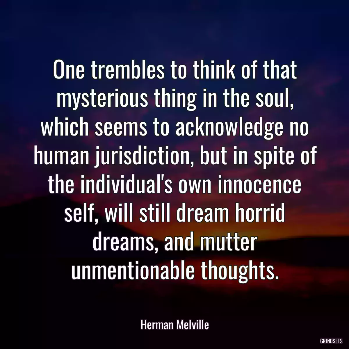 One trembles to think of that mysterious thing in the soul, which seems to acknowledge no human jurisdiction, but in spite of the individual\'s own innocence self, will still dream horrid dreams, and mutter unmentionable thoughts.