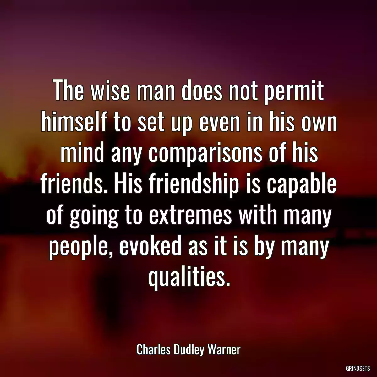 The wise man does not permit himself to set up even in his own mind any comparisons of his friends. His friendship is capable of going to extremes with many people, evoked as it is by many qualities.