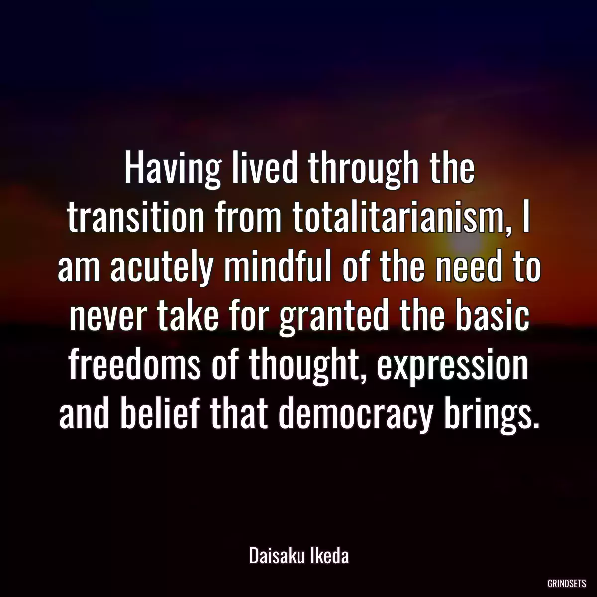 Having lived through the transition from totalitarianism, I am acutely mindful of the need to never take for granted the basic freedoms of thought, expression and belief that democracy brings.