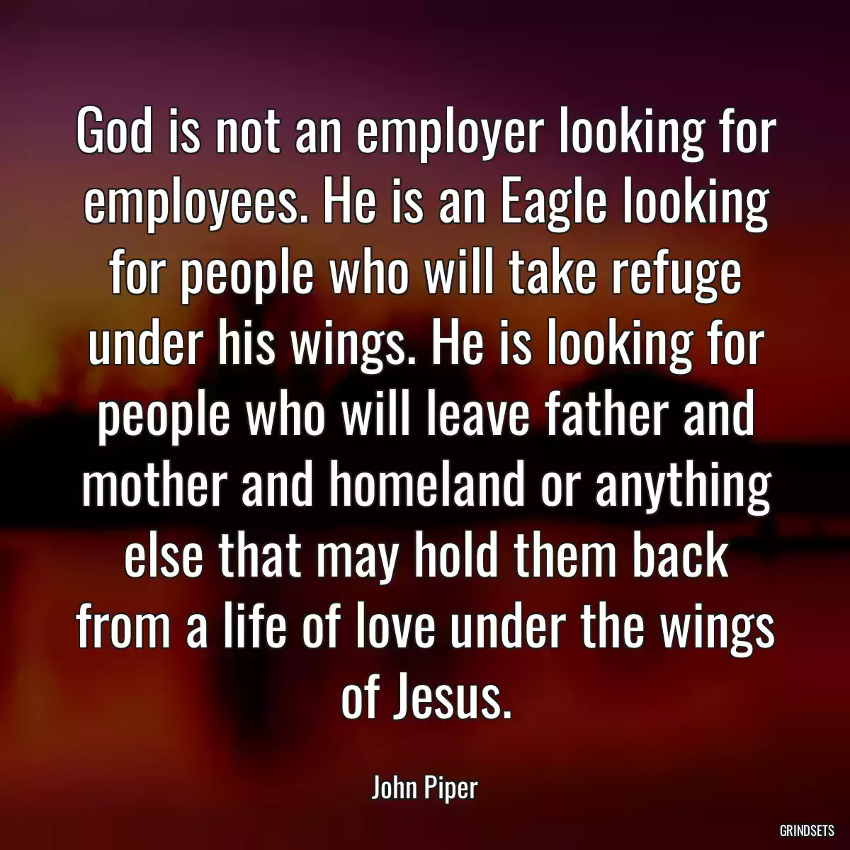 God is not an employer looking for employees. He is an Eagle looking for people who will take refuge under his wings. He is looking for people who will leave father and mother and homeland or anything else that may hold them back from a life of love under the wings of Jesus.