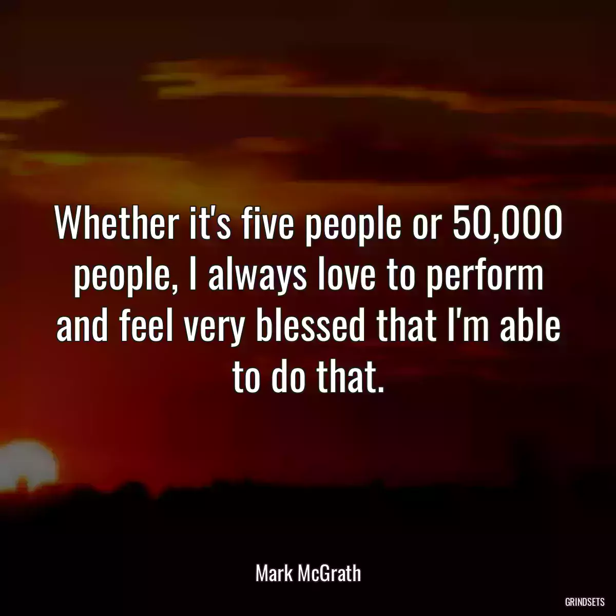 Whether it\'s five people or 50,000 people, I always love to perform and feel very blessed that I\'m able to do that.