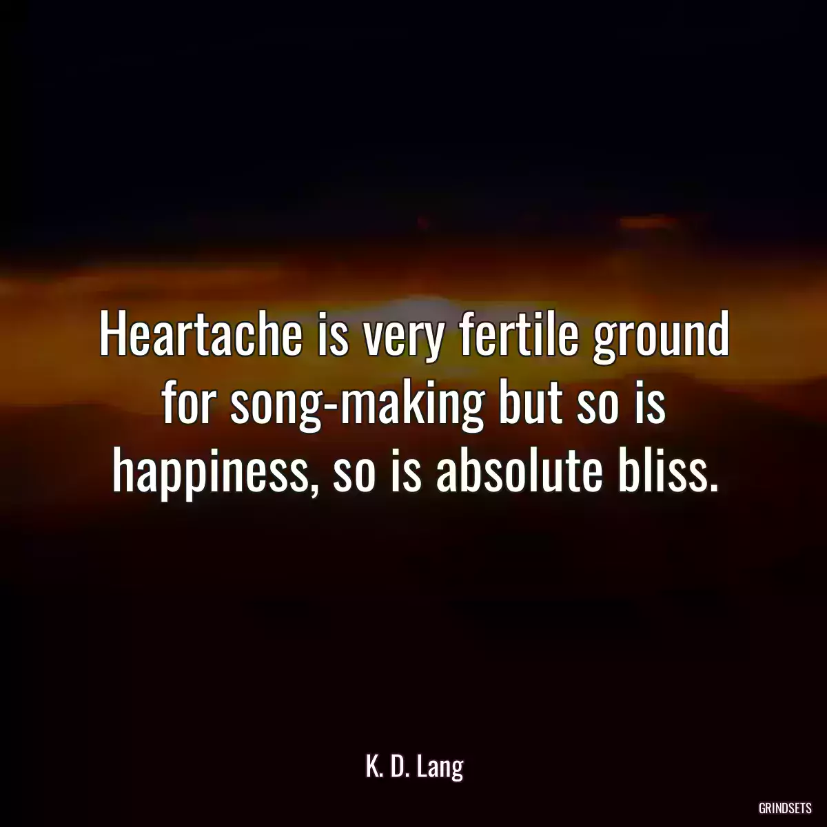 Heartache is very fertile ground for song-making but so is happiness, so is absolute bliss.