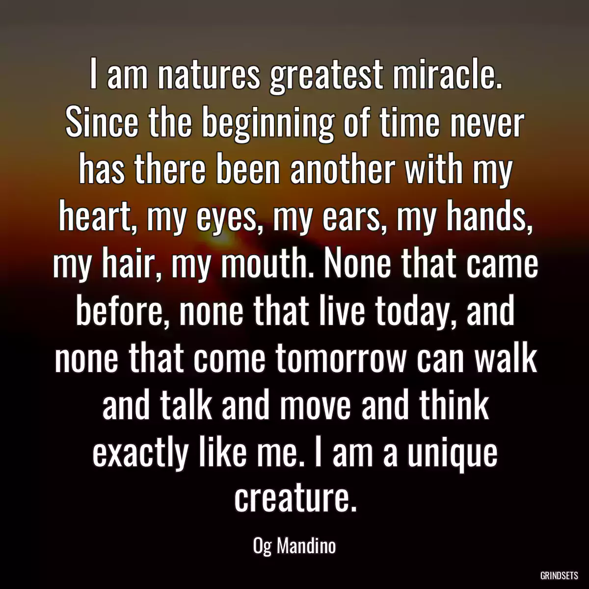 I am natures greatest miracle. Since the beginning of time never has there been another with my heart, my eyes, my ears, my hands, my hair, my mouth. None that came before, none that live today, and none that come tomorrow can walk and talk and move and think exactly like me. I am a unique creature.