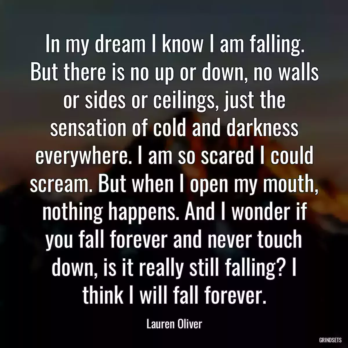 In my dream I know I am falling. But there is no up or down, no walls or sides or ceilings, just the sensation of cold and darkness everywhere. I am so scared I could scream. But when I open my mouth, nothing happens. And I wonder if you fall forever and never touch down, is it really still falling? I think I will fall forever.