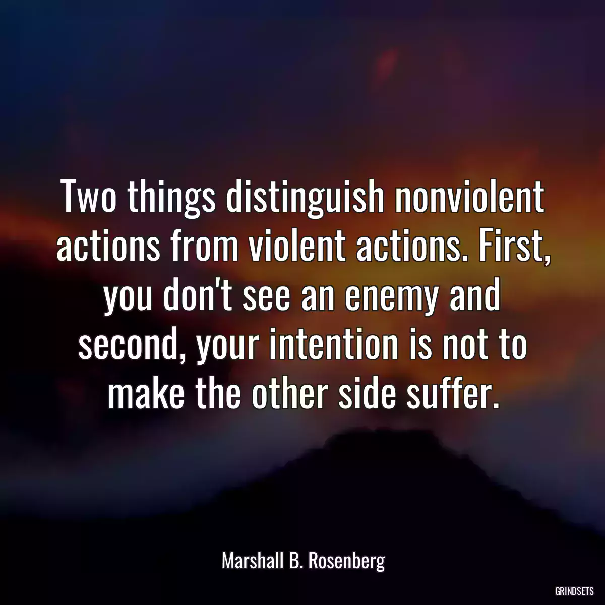 Two things distinguish nonviolent actions from violent actions. First, you don\'t see an enemy and second, your intention is not to make the other side suffer.