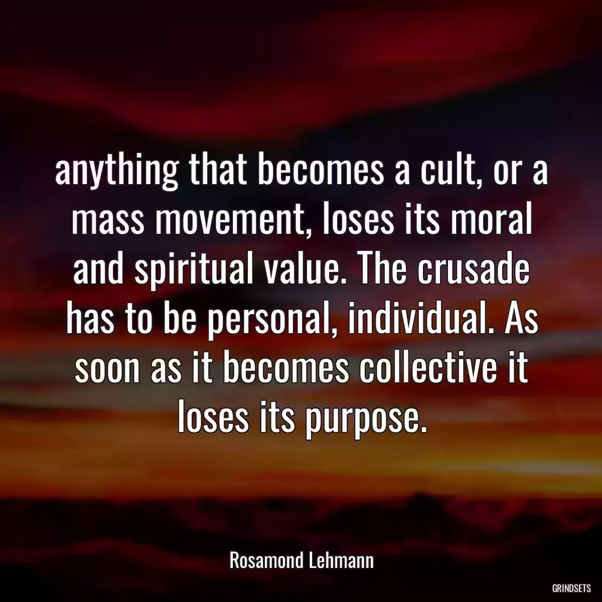 anything that becomes a cult, or a mass movement, loses its moral and spiritual value. The crusade has to be personal, individual. As soon as it becomes collective it loses its purpose.