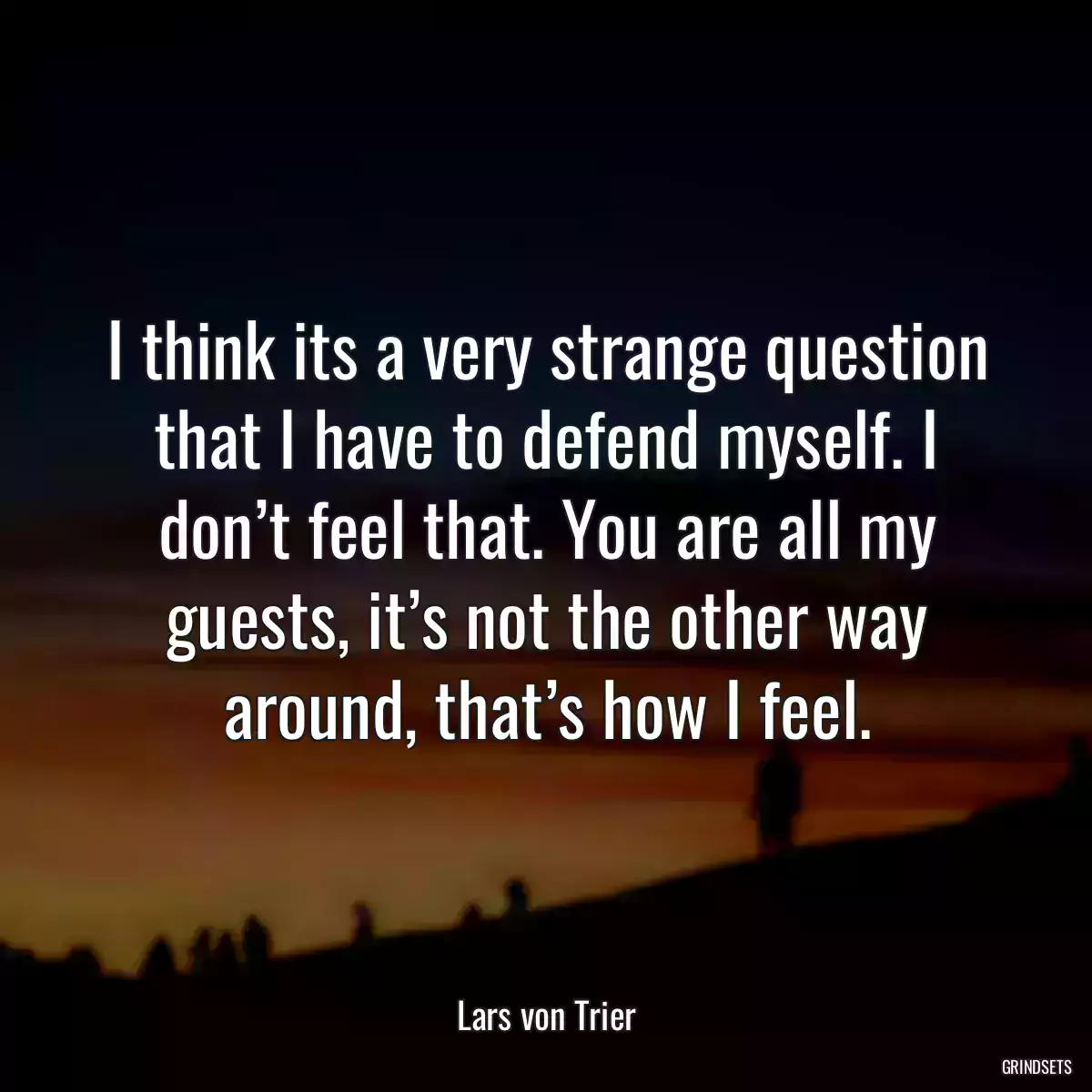 I think its a very strange question that I have to defend myself. I don’t feel that. You are all my guests, it’s not the other way around, that’s how I feel.