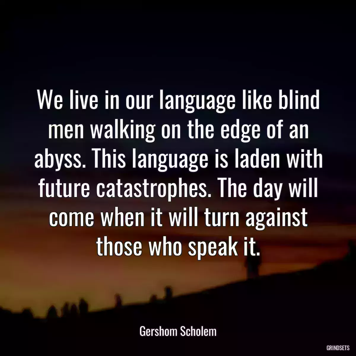 We live in our language like blind men walking on the edge of an abyss. This language is laden with future catastrophes. The day will come when it will turn against those who speak it.